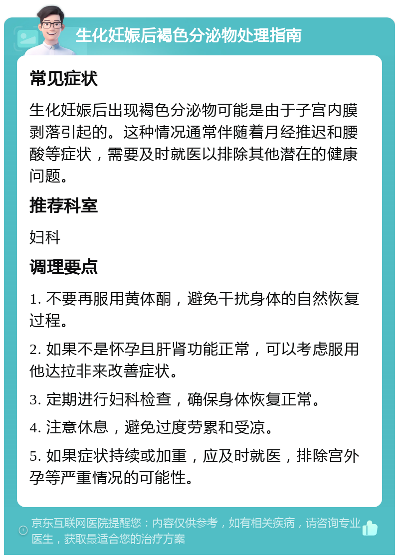 生化妊娠后褐色分泌物处理指南 常见症状 生化妊娠后出现褐色分泌物可能是由于子宫内膜剥落引起的。这种情况通常伴随着月经推迟和腰酸等症状，需要及时就医以排除其他潜在的健康问题。 推荐科室 妇科 调理要点 1. 不要再服用黄体酮，避免干扰身体的自然恢复过程。 2. 如果不是怀孕且肝肾功能正常，可以考虑服用他达拉非来改善症状。 3. 定期进行妇科检查，确保身体恢复正常。 4. 注意休息，避免过度劳累和受凉。 5. 如果症状持续或加重，应及时就医，排除宫外孕等严重情况的可能性。