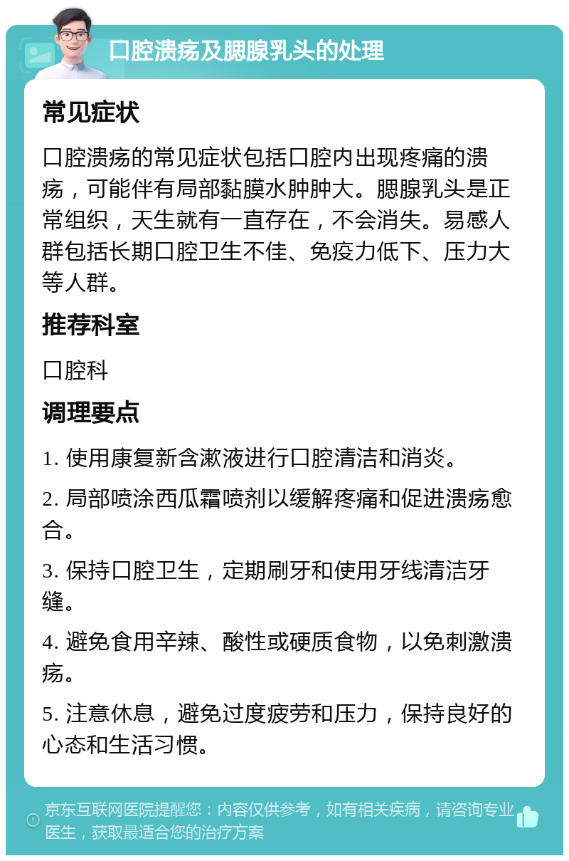 口腔溃疡及腮腺乳头的处理 常见症状 口腔溃疡的常见症状包括口腔内出现疼痛的溃疡，可能伴有局部黏膜水肿肿大。腮腺乳头是正常组织，天生就有一直存在，不会消失。易感人群包括长期口腔卫生不佳、免疫力低下、压力大等人群。 推荐科室 口腔科 调理要点 1. 使用康复新含漱液进行口腔清洁和消炎。 2. 局部喷涂西瓜霜喷剂以缓解疼痛和促进溃疡愈合。 3. 保持口腔卫生，定期刷牙和使用牙线清洁牙缝。 4. 避免食用辛辣、酸性或硬质食物，以免刺激溃疡。 5. 注意休息，避免过度疲劳和压力，保持良好的心态和生活习惯。