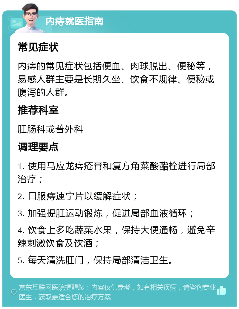 内痔就医指南 常见症状 内痔的常见症状包括便血、肉球脱出、便秘等，易感人群主要是长期久坐、饮食不规律、便秘或腹泻的人群。 推荐科室 肛肠科或普外科 调理要点 1. 使用马应龙痔疮膏和复方角菜酸酯栓进行局部治疗； 2. 口服痔速宁片以缓解症状； 3. 加强提肛运动锻炼，促进局部血液循环； 4. 饮食上多吃蔬菜水果，保持大便通畅，避免辛辣刺激饮食及饮酒； 5. 每天清洗肛门，保持局部清洁卫生。