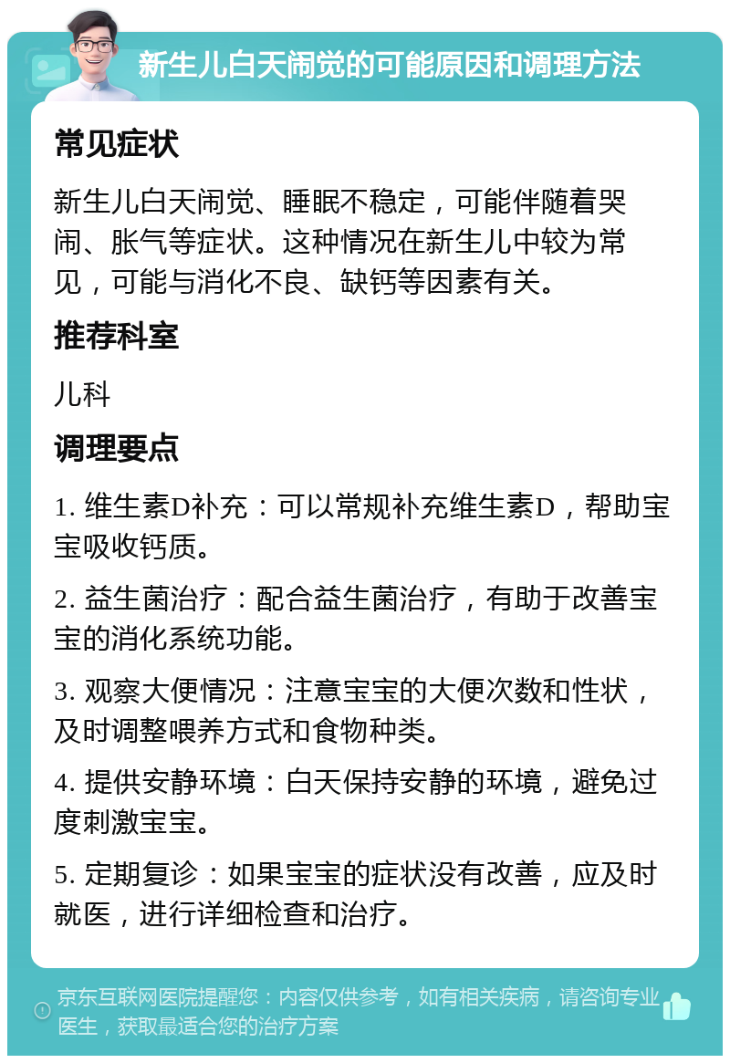 新生儿白天闹觉的可能原因和调理方法 常见症状 新生儿白天闹觉、睡眠不稳定，可能伴随着哭闹、胀气等症状。这种情况在新生儿中较为常见，可能与消化不良、缺钙等因素有关。 推荐科室 儿科 调理要点 1. 维生素D补充：可以常规补充维生素D，帮助宝宝吸收钙质。 2. 益生菌治疗：配合益生菌治疗，有助于改善宝宝的消化系统功能。 3. 观察大便情况：注意宝宝的大便次数和性状，及时调整喂养方式和食物种类。 4. 提供安静环境：白天保持安静的环境，避免过度刺激宝宝。 5. 定期复诊：如果宝宝的症状没有改善，应及时就医，进行详细检查和治疗。