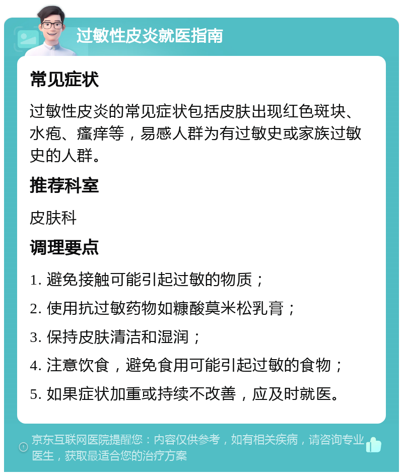 过敏性皮炎就医指南 常见症状 过敏性皮炎的常见症状包括皮肤出现红色斑块、水疱、瘙痒等，易感人群为有过敏史或家族过敏史的人群。 推荐科室 皮肤科 调理要点 1. 避免接触可能引起过敏的物质； 2. 使用抗过敏药物如糠酸莫米松乳膏； 3. 保持皮肤清洁和湿润； 4. 注意饮食，避免食用可能引起过敏的食物； 5. 如果症状加重或持续不改善，应及时就医。