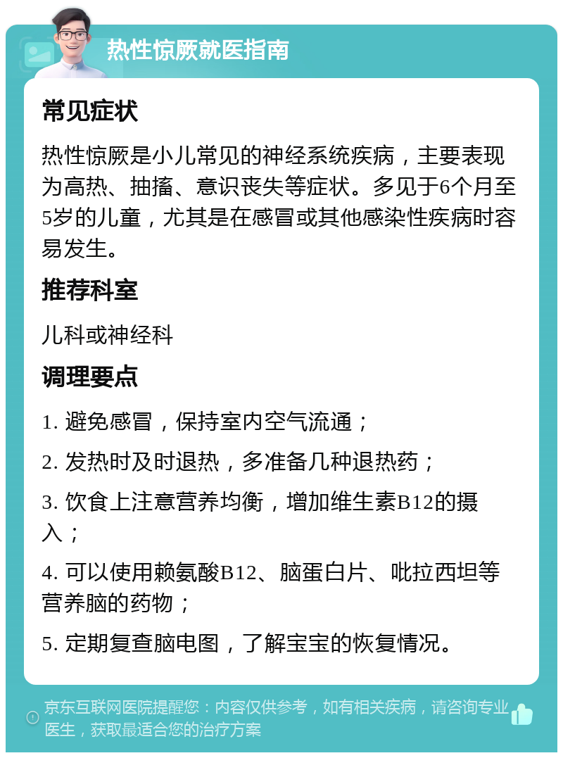 热性惊厥就医指南 常见症状 热性惊厥是小儿常见的神经系统疾病，主要表现为高热、抽搐、意识丧失等症状。多见于6个月至5岁的儿童，尤其是在感冒或其他感染性疾病时容易发生。 推荐科室 儿科或神经科 调理要点 1. 避免感冒，保持室内空气流通； 2. 发热时及时退热，多准备几种退热药； 3. 饮食上注意营养均衡，增加维生素B12的摄入； 4. 可以使用赖氨酸B12、脑蛋白片、吡拉西坦等营养脑的药物； 5. 定期复查脑电图，了解宝宝的恢复情况。