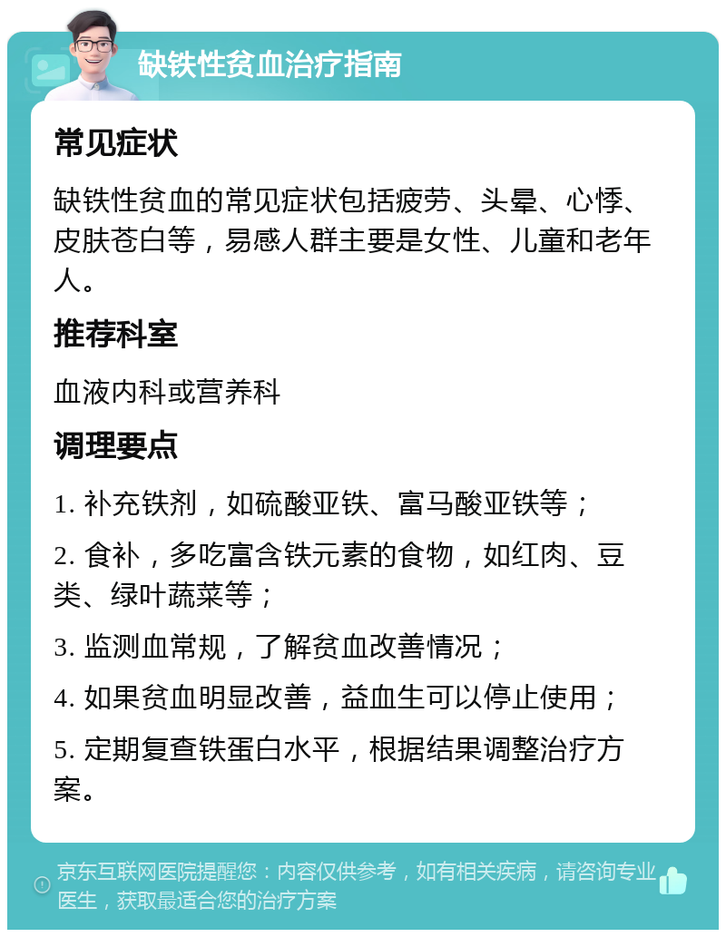 缺铁性贫血治疗指南 常见症状 缺铁性贫血的常见症状包括疲劳、头晕、心悸、皮肤苍白等，易感人群主要是女性、儿童和老年人。 推荐科室 血液内科或营养科 调理要点 1. 补充铁剂，如硫酸亚铁、富马酸亚铁等； 2. 食补，多吃富含铁元素的食物，如红肉、豆类、绿叶蔬菜等； 3. 监测血常规，了解贫血改善情况； 4. 如果贫血明显改善，益血生可以停止使用； 5. 定期复查铁蛋白水平，根据结果调整治疗方案。