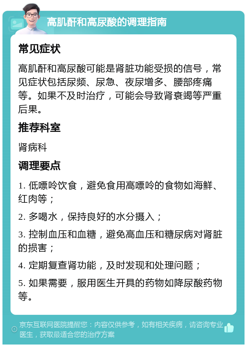 高肌酐和高尿酸的调理指南 常见症状 高肌酐和高尿酸可能是肾脏功能受损的信号，常见症状包括尿频、尿急、夜尿增多、腰部疼痛等。如果不及时治疗，可能会导致肾衰竭等严重后果。 推荐科室 肾病科 调理要点 1. 低嘌呤饮食，避免食用高嘌呤的食物如海鲜、红肉等； 2. 多喝水，保持良好的水分摄入； 3. 控制血压和血糖，避免高血压和糖尿病对肾脏的损害； 4. 定期复查肾功能，及时发现和处理问题； 5. 如果需要，服用医生开具的药物如降尿酸药物等。