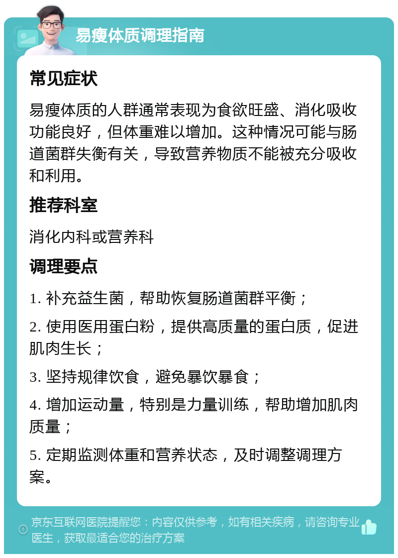 易瘦体质调理指南 常见症状 易瘦体质的人群通常表现为食欲旺盛、消化吸收功能良好，但体重难以增加。这种情况可能与肠道菌群失衡有关，导致营养物质不能被充分吸收和利用。 推荐科室 消化内科或营养科 调理要点 1. 补充益生菌，帮助恢复肠道菌群平衡； 2. 使用医用蛋白粉，提供高质量的蛋白质，促进肌肉生长； 3. 坚持规律饮食，避免暴饮暴食； 4. 增加运动量，特别是力量训练，帮助增加肌肉质量； 5. 定期监测体重和营养状态，及时调整调理方案。