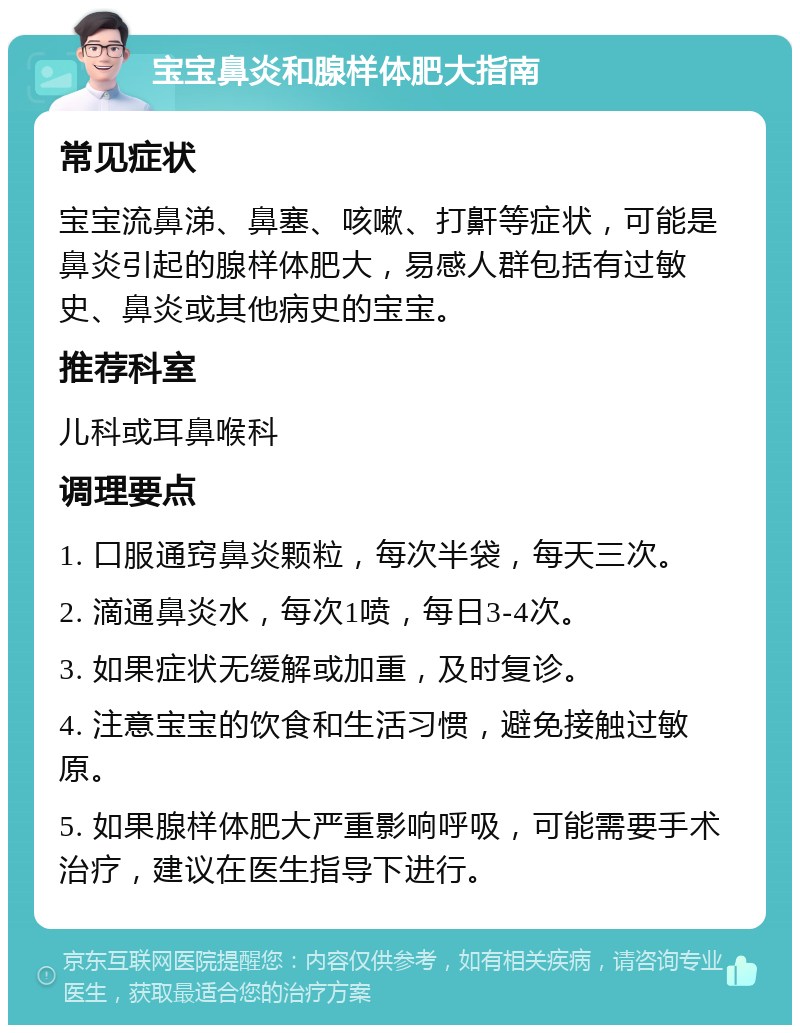 宝宝鼻炎和腺样体肥大指南 常见症状 宝宝流鼻涕、鼻塞、咳嗽、打鼾等症状，可能是鼻炎引起的腺样体肥大，易感人群包括有过敏史、鼻炎或其他病史的宝宝。 推荐科室 儿科或耳鼻喉科 调理要点 1. 口服通窍鼻炎颗粒，每次半袋，每天三次。 2. 滴通鼻炎水，每次1喷，每日3-4次。 3. 如果症状无缓解或加重，及时复诊。 4. 注意宝宝的饮食和生活习惯，避免接触过敏原。 5. 如果腺样体肥大严重影响呼吸，可能需要手术治疗，建议在医生指导下进行。