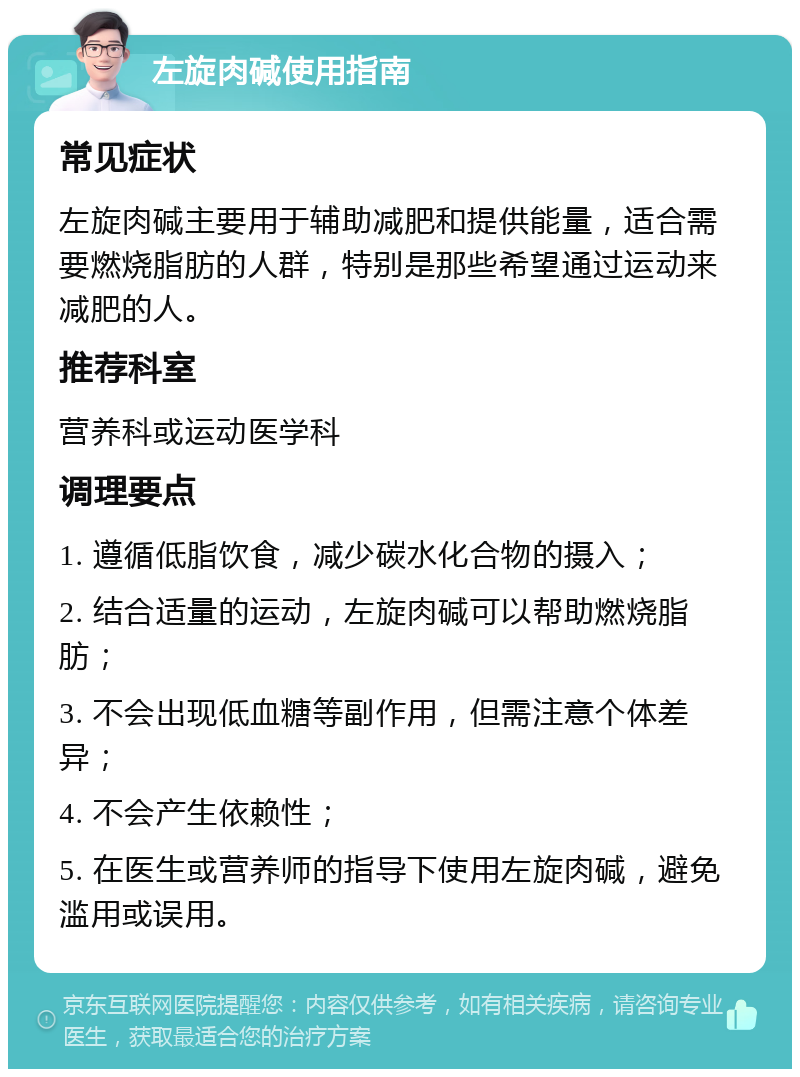 左旋肉碱使用指南 常见症状 左旋肉碱主要用于辅助减肥和提供能量，适合需要燃烧脂肪的人群，特别是那些希望通过运动来减肥的人。 推荐科室 营养科或运动医学科 调理要点 1. 遵循低脂饮食，减少碳水化合物的摄入； 2. 结合适量的运动，左旋肉碱可以帮助燃烧脂肪； 3. 不会出现低血糖等副作用，但需注意个体差异； 4. 不会产生依赖性； 5. 在医生或营养师的指导下使用左旋肉碱，避免滥用或误用。