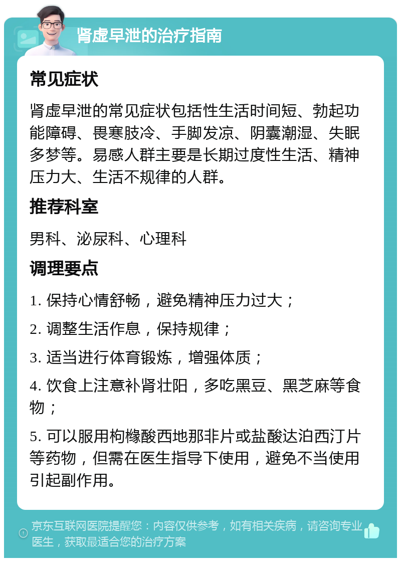 肾虚早泄的治疗指南 常见症状 肾虚早泄的常见症状包括性生活时间短、勃起功能障碍、畏寒肢冷、手脚发凉、阴囊潮湿、失眠多梦等。易感人群主要是长期过度性生活、精神压力大、生活不规律的人群。 推荐科室 男科、泌尿科、心理科 调理要点 1. 保持心情舒畅，避免精神压力过大； 2. 调整生活作息，保持规律； 3. 适当进行体育锻炼，增强体质； 4. 饮食上注意补肾壮阳，多吃黑豆、黑芝麻等食物； 5. 可以服用枸橼酸西地那非片或盐酸达泊西汀片等药物，但需在医生指导下使用，避免不当使用引起副作用。