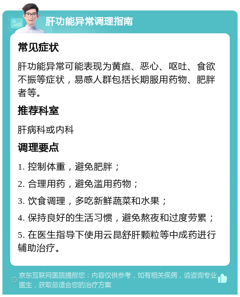 肝功能异常调理指南 常见症状 肝功能异常可能表现为黄疸、恶心、呕吐、食欲不振等症状，易感人群包括长期服用药物、肥胖者等。 推荐科室 肝病科或内科 调理要点 1. 控制体重，避免肥胖； 2. 合理用药，避免滥用药物； 3. 饮食调理，多吃新鲜蔬菜和水果； 4. 保持良好的生活习惯，避免熬夜和过度劳累； 5. 在医生指导下使用云昆舒肝颗粒等中成药进行辅助治疗。