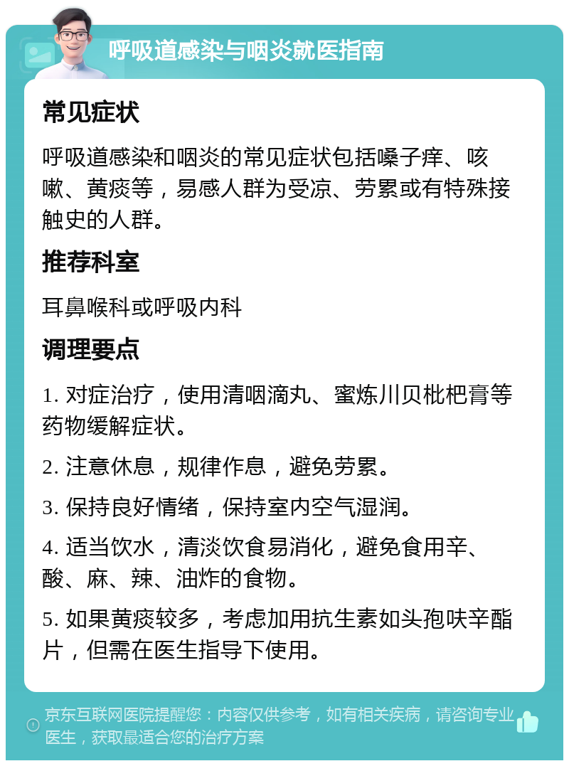 呼吸道感染与咽炎就医指南 常见症状 呼吸道感染和咽炎的常见症状包括嗓子痒、咳嗽、黄痰等，易感人群为受凉、劳累或有特殊接触史的人群。 推荐科室 耳鼻喉科或呼吸内科 调理要点 1. 对症治疗，使用清咽滴丸、蜜炼川贝枇杷膏等药物缓解症状。 2. 注意休息，规律作息，避免劳累。 3. 保持良好情绪，保持室内空气湿润。 4. 适当饮水，清淡饮食易消化，避免食用辛、酸、麻、辣、油炸的食物。 5. 如果黄痰较多，考虑加用抗生素如头孢呋辛酯片，但需在医生指导下使用。