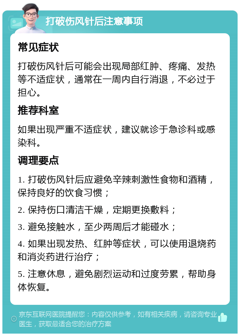 打破伤风针后注意事项 常见症状 打破伤风针后可能会出现局部红肿、疼痛、发热等不适症状，通常在一周内自行消退，不必过于担心。 推荐科室 如果出现严重不适症状，建议就诊于急诊科或感染科。 调理要点 1. 打破伤风针后应避免辛辣刺激性食物和酒精，保持良好的饮食习惯； 2. 保持伤口清洁干燥，定期更换敷料； 3. 避免接触水，至少两周后才能碰水； 4. 如果出现发热、红肿等症状，可以使用退烧药和消炎药进行治疗； 5. 注意休息，避免剧烈运动和过度劳累，帮助身体恢复。