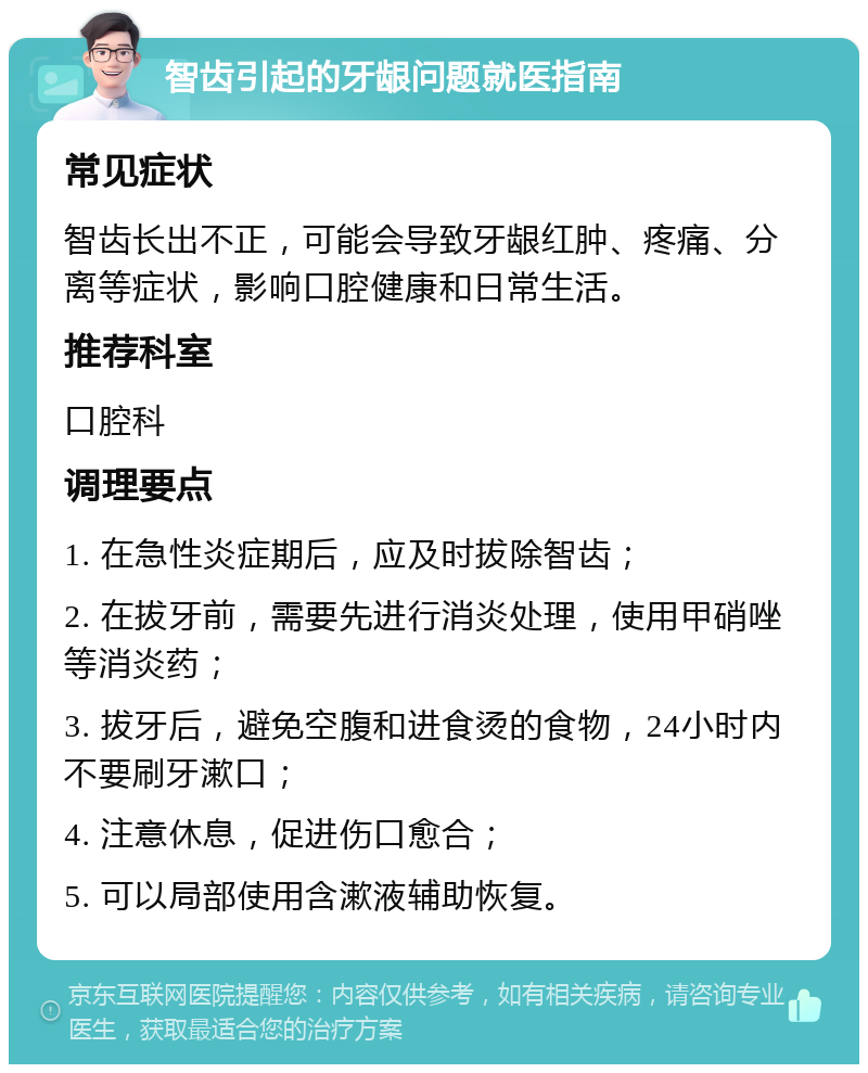 智齿引起的牙龈问题就医指南 常见症状 智齿长出不正，可能会导致牙龈红肿、疼痛、分离等症状，影响口腔健康和日常生活。 推荐科室 口腔科 调理要点 1. 在急性炎症期后，应及时拔除智齿； 2. 在拔牙前，需要先进行消炎处理，使用甲硝唑等消炎药； 3. 拔牙后，避免空腹和进食烫的食物，24小时内不要刷牙漱口； 4. 注意休息，促进伤口愈合； 5. 可以局部使用含漱液辅助恢复。