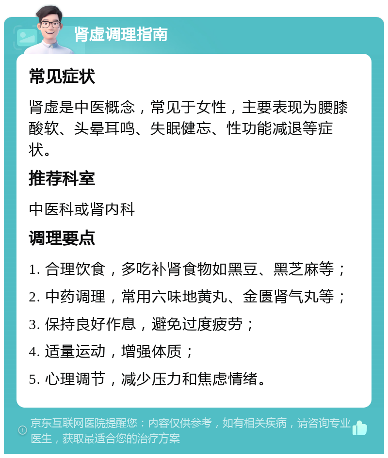 肾虚调理指南 常见症状 肾虚是中医概念，常见于女性，主要表现为腰膝酸软、头晕耳鸣、失眠健忘、性功能减退等症状。 推荐科室 中医科或肾内科 调理要点 1. 合理饮食，多吃补肾食物如黑豆、黑芝麻等； 2. 中药调理，常用六味地黄丸、金匮肾气丸等； 3. 保持良好作息，避免过度疲劳； 4. 适量运动，增强体质； 5. 心理调节，减少压力和焦虑情绪。