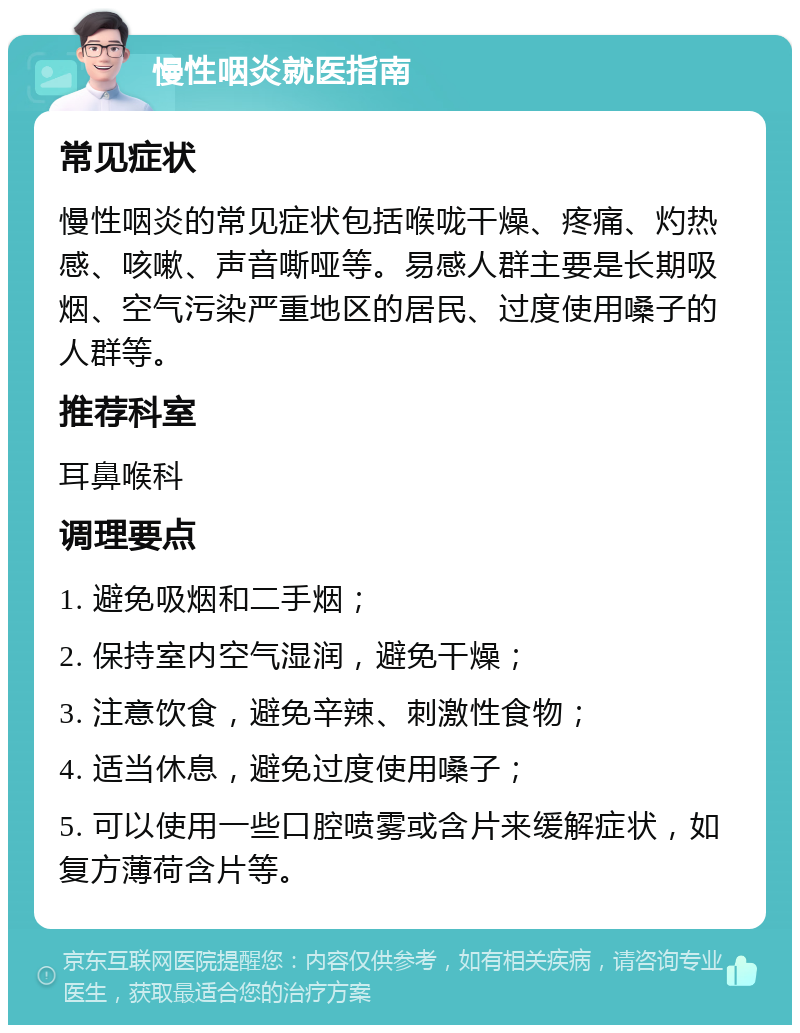 慢性咽炎就医指南 常见症状 慢性咽炎的常见症状包括喉咙干燥、疼痛、灼热感、咳嗽、声音嘶哑等。易感人群主要是长期吸烟、空气污染严重地区的居民、过度使用嗓子的人群等。 推荐科室 耳鼻喉科 调理要点 1. 避免吸烟和二手烟； 2. 保持室内空气湿润，避免干燥； 3. 注意饮食，避免辛辣、刺激性食物； 4. 适当休息，避免过度使用嗓子； 5. 可以使用一些口腔喷雾或含片来缓解症状，如复方薄荷含片等。