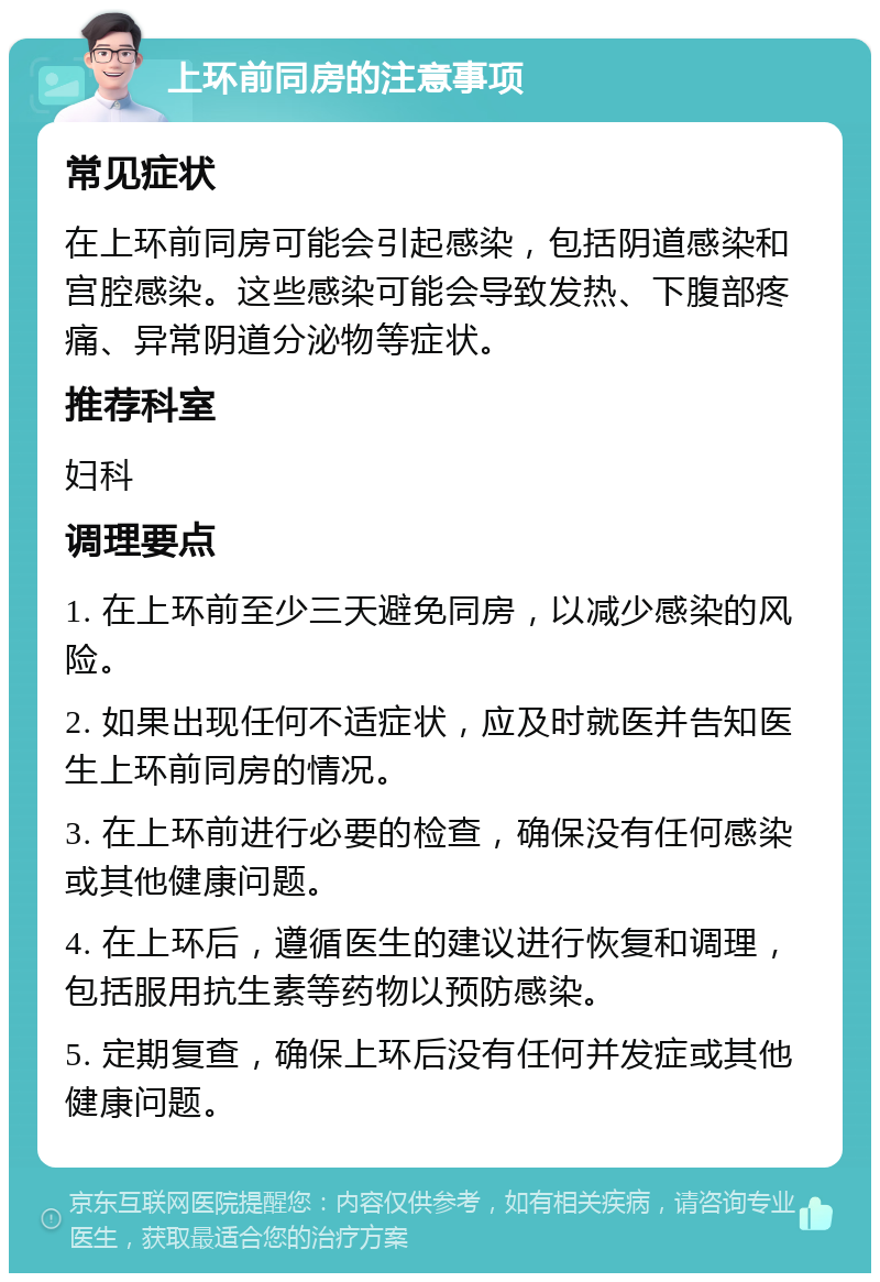 上环前同房的注意事项 常见症状 在上环前同房可能会引起感染，包括阴道感染和宫腔感染。这些感染可能会导致发热、下腹部疼痛、异常阴道分泌物等症状。 推荐科室 妇科 调理要点 1. 在上环前至少三天避免同房，以减少感染的风险。 2. 如果出现任何不适症状，应及时就医并告知医生上环前同房的情况。 3. 在上环前进行必要的检查，确保没有任何感染或其他健康问题。 4. 在上环后，遵循医生的建议进行恢复和调理，包括服用抗生素等药物以预防感染。 5. 定期复查，确保上环后没有任何并发症或其他健康问题。