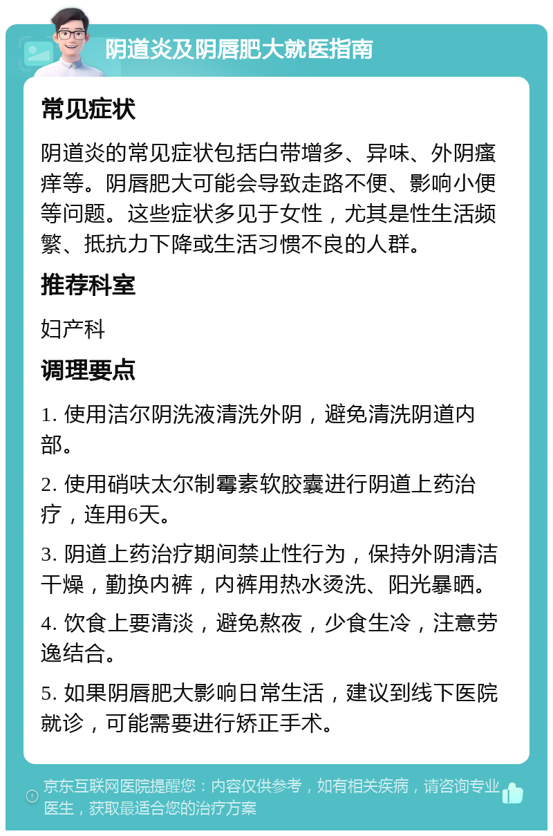 阴道炎及阴唇肥大就医指南 常见症状 阴道炎的常见症状包括白带增多、异味、外阴瘙痒等。阴唇肥大可能会导致走路不便、影响小便等问题。这些症状多见于女性，尤其是性生活频繁、抵抗力下降或生活习惯不良的人群。 推荐科室 妇产科 调理要点 1. 使用洁尔阴洗液清洗外阴，避免清洗阴道内部。 2. 使用硝呋太尔制霉素软胶囊进行阴道上药治疗，连用6天。 3. 阴道上药治疗期间禁止性行为，保持外阴清洁干燥，勤换内裤，内裤用热水烫洗、阳光暴晒。 4. 饮食上要清淡，避免熬夜，少食生冷，注意劳逸结合。 5. 如果阴唇肥大影响日常生活，建议到线下医院就诊，可能需要进行矫正手术。