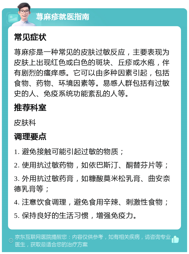 荨麻疹就医指南 常见症状 荨麻疹是一种常见的皮肤过敏反应，主要表现为皮肤上出现红色或白色的斑块、丘疹或水疱，伴有剧烈的瘙痒感。它可以由多种因素引起，包括食物、药物、环境因素等。易感人群包括有过敏史的人、免疫系统功能紊乱的人等。 推荐科室 皮肤科 调理要点 1. 避免接触可能引起过敏的物质； 2. 使用抗过敏药物，如依巴斯汀、酮替芬片等； 3. 外用抗过敏药膏，如糠酸莫米松乳膏、曲安奈德乳膏等； 4. 注意饮食调理，避免食用辛辣、刺激性食物； 5. 保持良好的生活习惯，增强免疫力。