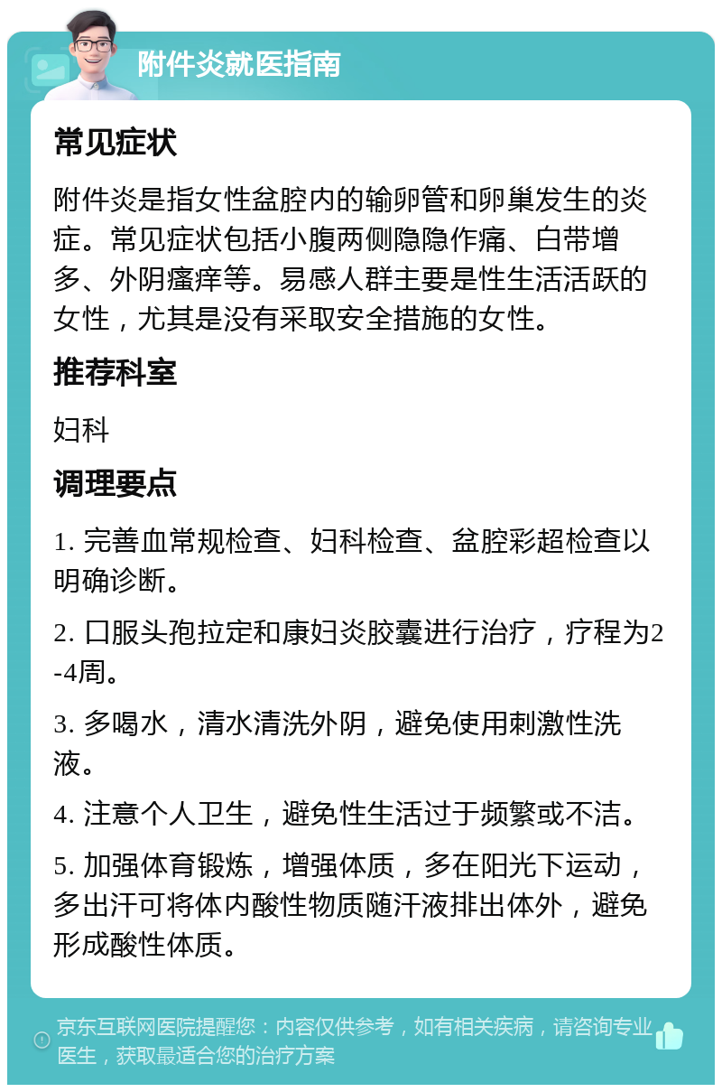 附件炎就医指南 常见症状 附件炎是指女性盆腔内的输卵管和卵巢发生的炎症。常见症状包括小腹两侧隐隐作痛、白带增多、外阴瘙痒等。易感人群主要是性生活活跃的女性，尤其是没有采取安全措施的女性。 推荐科室 妇科 调理要点 1. 完善血常规检查、妇科检查、盆腔彩超检查以明确诊断。 2. 口服头孢拉定和康妇炎胶囊进行治疗，疗程为2-4周。 3. 多喝水，清水清洗外阴，避免使用刺激性洗液。 4. 注意个人卫生，避免性生活过于频繁或不洁。 5. 加强体育锻炼，增强体质，多在阳光下运动，多出汗可将体内酸性物质随汗液排出体外，避免形成酸性体质。