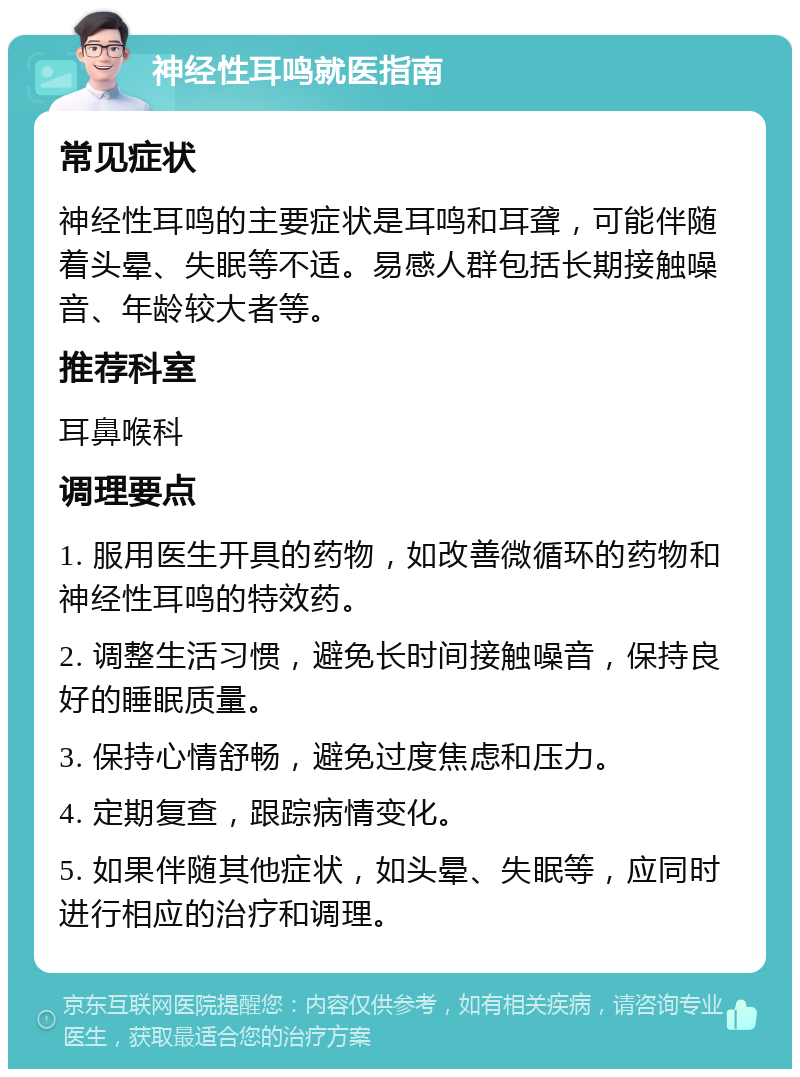 神经性耳鸣就医指南 常见症状 神经性耳鸣的主要症状是耳鸣和耳聋，可能伴随着头晕、失眠等不适。易感人群包括长期接触噪音、年龄较大者等。 推荐科室 耳鼻喉科 调理要点 1. 服用医生开具的药物，如改善微循环的药物和神经性耳鸣的特效药。 2. 调整生活习惯，避免长时间接触噪音，保持良好的睡眠质量。 3. 保持心情舒畅，避免过度焦虑和压力。 4. 定期复查，跟踪病情变化。 5. 如果伴随其他症状，如头晕、失眠等，应同时进行相应的治疗和调理。