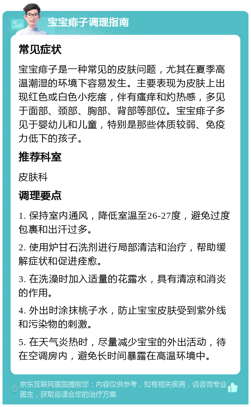 宝宝痱子调理指南 常见症状 宝宝痱子是一种常见的皮肤问题，尤其在夏季高温潮湿的环境下容易发生。主要表现为皮肤上出现红色或白色小疙瘩，伴有瘙痒和灼热感，多见于面部、颈部、胸部、背部等部位。宝宝痱子多见于婴幼儿和儿童，特别是那些体质较弱、免疫力低下的孩子。 推荐科室 皮肤科 调理要点 1. 保持室内通风，降低室温至26-27度，避免过度包裹和出汗过多。 2. 使用炉甘石洗剂进行局部清洁和治疗，帮助缓解症状和促进痊愈。 3. 在洗澡时加入适量的花露水，具有清凉和消炎的作用。 4. 外出时涂抹桃子水，防止宝宝皮肤受到紫外线和污染物的刺激。 5. 在天气炎热时，尽量减少宝宝的外出活动，待在空调房内，避免长时间暴露在高温环境中。