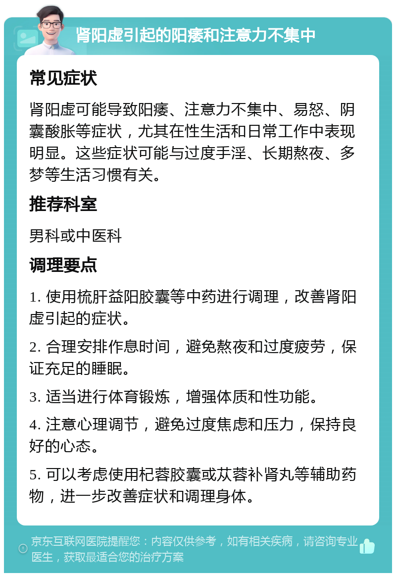 肾阳虚引起的阳痿和注意力不集中 常见症状 肾阳虚可能导致阳痿、注意力不集中、易怒、阴囊酸胀等症状，尤其在性生活和日常工作中表现明显。这些症状可能与过度手淫、长期熬夜、多梦等生活习惯有关。 推荐科室 男科或中医科 调理要点 1. 使用梳肝益阳胶囊等中药进行调理，改善肾阳虚引起的症状。 2. 合理安排作息时间，避免熬夜和过度疲劳，保证充足的睡眠。 3. 适当进行体育锻炼，增强体质和性功能。 4. 注意心理调节，避免过度焦虑和压力，保持良好的心态。 5. 可以考虑使用杞蓉胶囊或苁蓉补肾丸等辅助药物，进一步改善症状和调理身体。