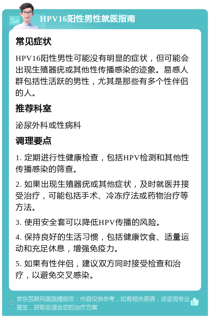 HPV16阳性男性就医指南 常见症状 HPV16阳性男性可能没有明显的症状，但可能会出现生殖器疣或其他性传播感染的迹象。易感人群包括性活跃的男性，尤其是那些有多个性伴侣的人。 推荐科室 泌尿外科或性病科 调理要点 1. 定期进行性健康检查，包括HPV检测和其他性传播感染的筛查。 2. 如果出现生殖器疣或其他症状，及时就医并接受治疗，可能包括手术、冷冻疗法或药物治疗等方法。 3. 使用安全套可以降低HPV传播的风险。 4. 保持良好的生活习惯，包括健康饮食、适量运动和充足休息，增强免疫力。 5. 如果有性伴侣，建议双方同时接受检查和治疗，以避免交叉感染。