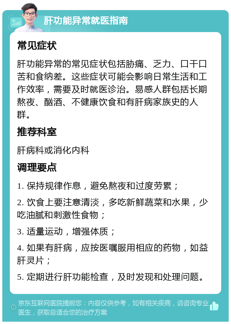 肝功能异常就医指南 常见症状 肝功能异常的常见症状包括胁痛、乏力、口干口苦和食纳差。这些症状可能会影响日常生活和工作效率，需要及时就医诊治。易感人群包括长期熬夜、酗酒、不健康饮食和有肝病家族史的人群。 推荐科室 肝病科或消化内科 调理要点 1. 保持规律作息，避免熬夜和过度劳累； 2. 饮食上要注意清淡，多吃新鲜蔬菜和水果，少吃油腻和刺激性食物； 3. 适量运动，增强体质； 4. 如果有肝病，应按医嘱服用相应的药物，如益肝灵片； 5. 定期进行肝功能检查，及时发现和处理问题。