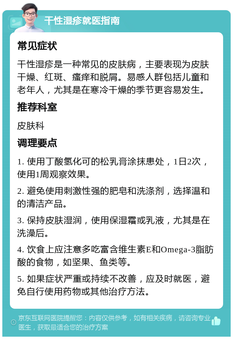 干性湿疹就医指南 常见症状 干性湿疹是一种常见的皮肤病，主要表现为皮肤干燥、红斑、瘙痒和脱屑。易感人群包括儿童和老年人，尤其是在寒冷干燥的季节更容易发生。 推荐科室 皮肤科 调理要点 1. 使用丁酸氢化可的松乳膏涂抹患处，1日2次，使用1周观察效果。 2. 避免使用刺激性强的肥皂和洗涤剂，选择温和的清洁产品。 3. 保持皮肤湿润，使用保湿霜或乳液，尤其是在洗澡后。 4. 饮食上应注意多吃富含维生素E和Omega-3脂肪酸的食物，如坚果、鱼类等。 5. 如果症状严重或持续不改善，应及时就医，避免自行使用药物或其他治疗方法。