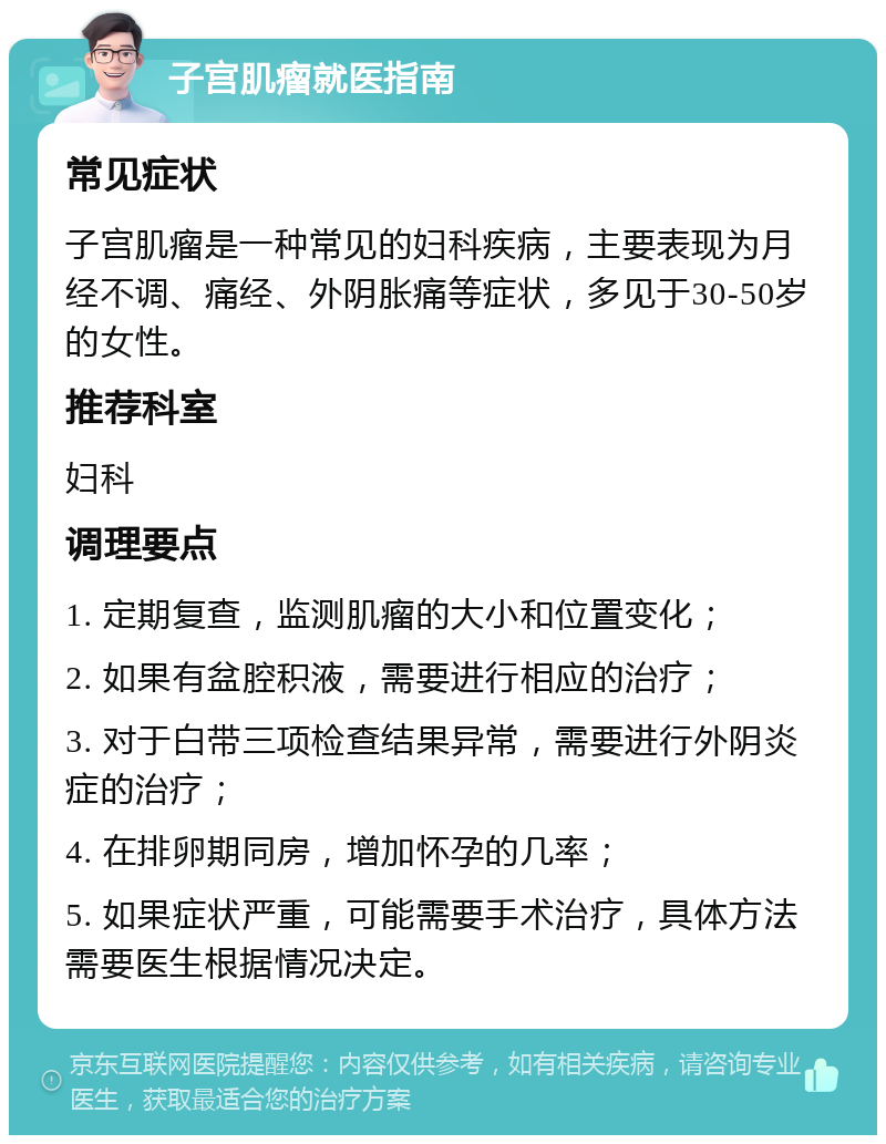 子宫肌瘤就医指南 常见症状 子宫肌瘤是一种常见的妇科疾病，主要表现为月经不调、痛经、外阴胀痛等症状，多见于30-50岁的女性。 推荐科室 妇科 调理要点 1. 定期复查，监测肌瘤的大小和位置变化； 2. 如果有盆腔积液，需要进行相应的治疗； 3. 对于白带三项检查结果异常，需要进行外阴炎症的治疗； 4. 在排卵期同房，增加怀孕的几率； 5. 如果症状严重，可能需要手术治疗，具体方法需要医生根据情况决定。