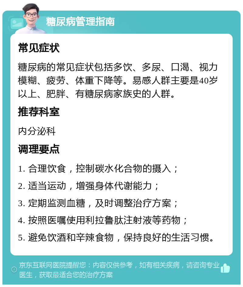 糖尿病管理指南 常见症状 糖尿病的常见症状包括多饮、多尿、口渴、视力模糊、疲劳、体重下降等。易感人群主要是40岁以上、肥胖、有糖尿病家族史的人群。 推荐科室 内分泌科 调理要点 1. 合理饮食，控制碳水化合物的摄入； 2. 适当运动，增强身体代谢能力； 3. 定期监测血糖，及时调整治疗方案； 4. 按照医嘱使用利拉鲁肽注射液等药物； 5. 避免饮酒和辛辣食物，保持良好的生活习惯。