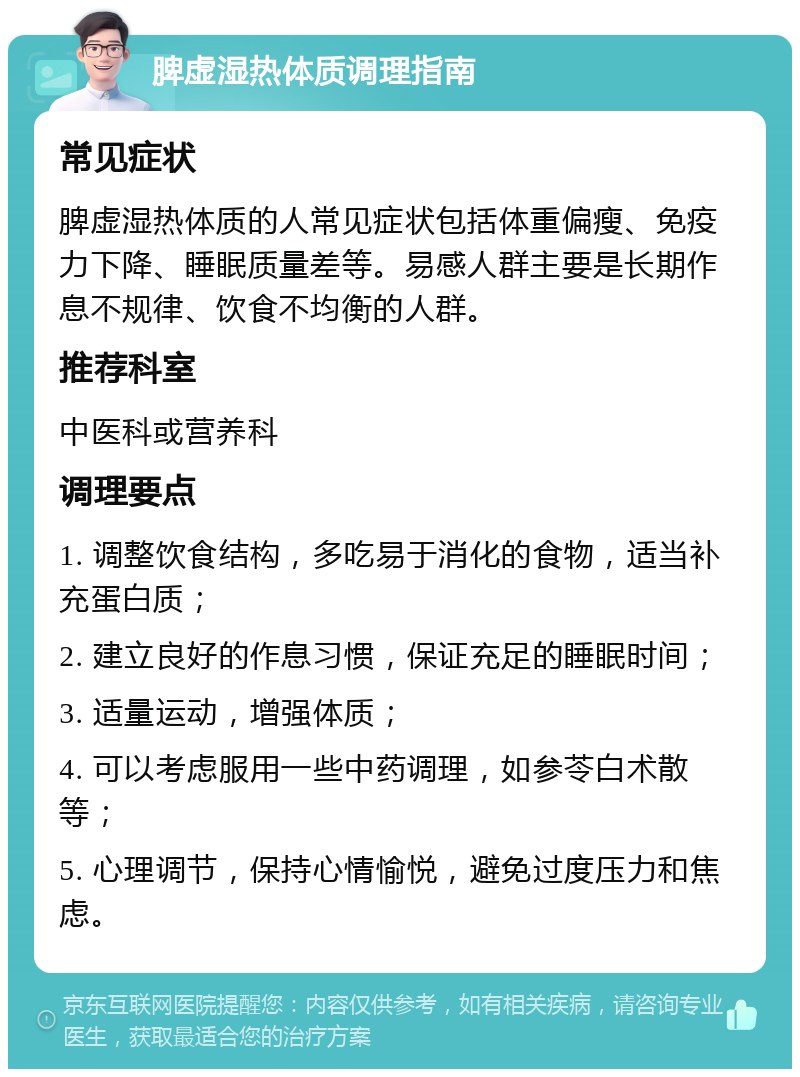 脾虚湿热体质调理指南 常见症状 脾虚湿热体质的人常见症状包括体重偏瘦、免疫力下降、睡眠质量差等。易感人群主要是长期作息不规律、饮食不均衡的人群。 推荐科室 中医科或营养科 调理要点 1. 调整饮食结构，多吃易于消化的食物，适当补充蛋白质； 2. 建立良好的作息习惯，保证充足的睡眠时间； 3. 适量运动，增强体质； 4. 可以考虑服用一些中药调理，如参苓白术散等； 5. 心理调节，保持心情愉悦，避免过度压力和焦虑。