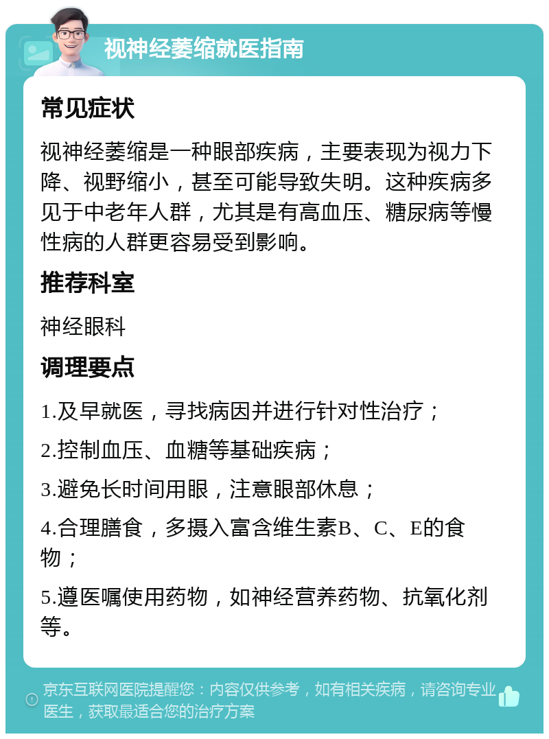 视神经萎缩就医指南 常见症状 视神经萎缩是一种眼部疾病，主要表现为视力下降、视野缩小，甚至可能导致失明。这种疾病多见于中老年人群，尤其是有高血压、糖尿病等慢性病的人群更容易受到影响。 推荐科室 神经眼科 调理要点 1.及早就医，寻找病因并进行针对性治疗； 2.控制血压、血糖等基础疾病； 3.避免长时间用眼，注意眼部休息； 4.合理膳食，多摄入富含维生素B、C、E的食物； 5.遵医嘱使用药物，如神经营养药物、抗氧化剂等。