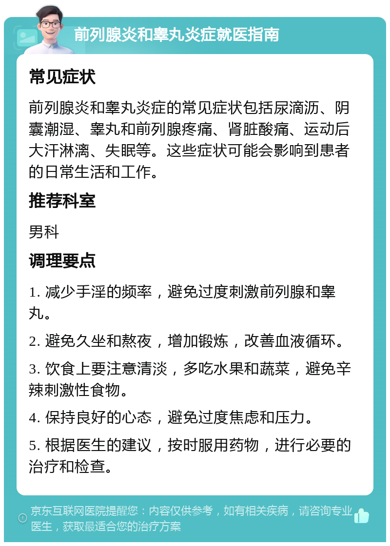 前列腺炎和睾丸炎症就医指南 常见症状 前列腺炎和睾丸炎症的常见症状包括尿滴沥、阴囊潮湿、睾丸和前列腺疼痛、肾脏酸痛、运动后大汗淋漓、失眠等。这些症状可能会影响到患者的日常生活和工作。 推荐科室 男科 调理要点 1. 减少手淫的频率，避免过度刺激前列腺和睾丸。 2. 避免久坐和熬夜，增加锻炼，改善血液循环。 3. 饮食上要注意清淡，多吃水果和蔬菜，避免辛辣刺激性食物。 4. 保持良好的心态，避免过度焦虑和压力。 5. 根据医生的建议，按时服用药物，进行必要的治疗和检查。