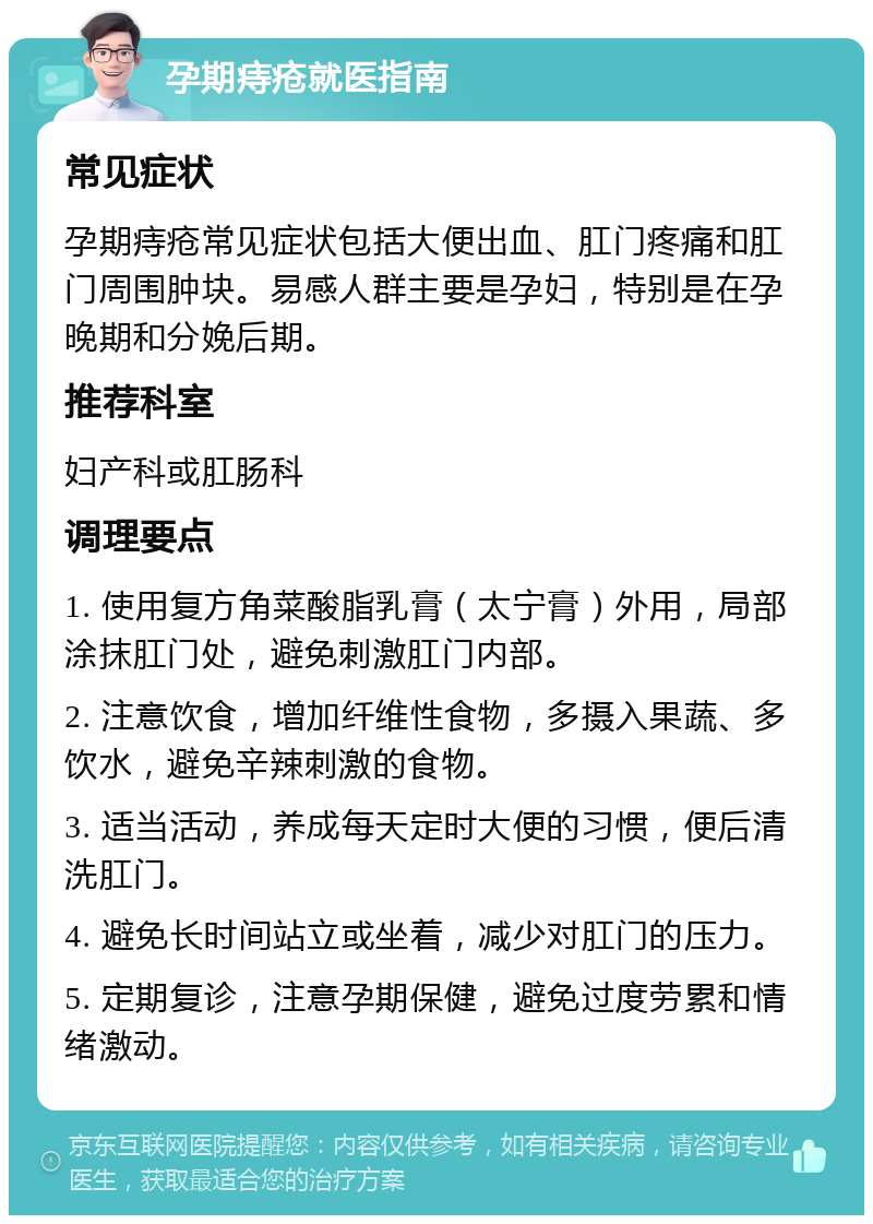 孕期痔疮就医指南 常见症状 孕期痔疮常见症状包括大便出血、肛门疼痛和肛门周围肿块。易感人群主要是孕妇，特别是在孕晚期和分娩后期。 推荐科室 妇产科或肛肠科 调理要点 1. 使用复方角菜酸脂乳膏（太宁膏）外用，局部涂抹肛门处，避免刺激肛门内部。 2. 注意饮食，增加纤维性食物，多摄入果蔬、多饮水，避免辛辣刺激的食物。 3. 适当活动，养成每天定时大便的习惯，便后清洗肛门。 4. 避免长时间站立或坐着，减少对肛门的压力。 5. 定期复诊，注意孕期保健，避免过度劳累和情绪激动。