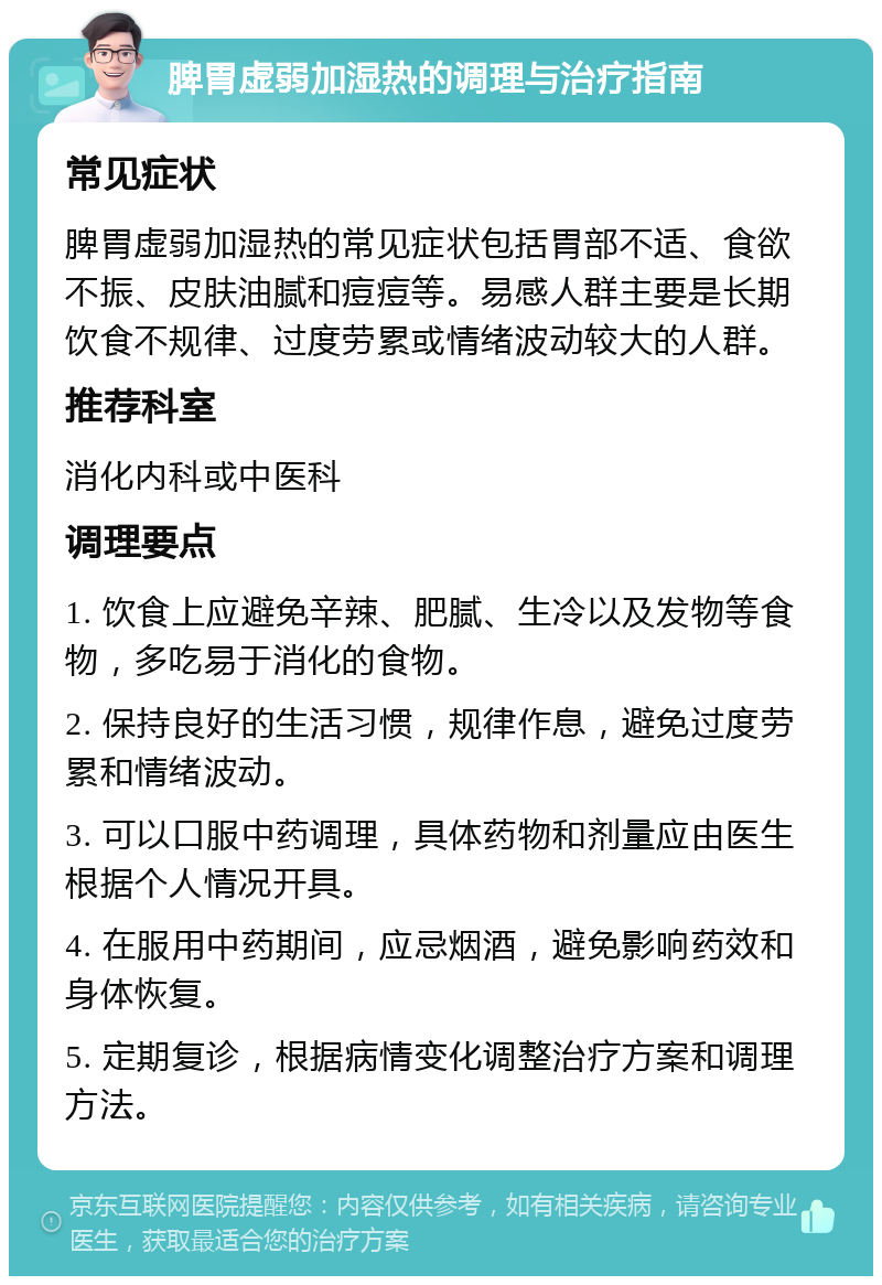 脾胃虚弱加湿热的调理与治疗指南 常见症状 脾胃虚弱加湿热的常见症状包括胃部不适、食欲不振、皮肤油腻和痘痘等。易感人群主要是长期饮食不规律、过度劳累或情绪波动较大的人群。 推荐科室 消化内科或中医科 调理要点 1. 饮食上应避免辛辣、肥腻、生冷以及发物等食物，多吃易于消化的食物。 2. 保持良好的生活习惯，规律作息，避免过度劳累和情绪波动。 3. 可以口服中药调理，具体药物和剂量应由医生根据个人情况开具。 4. 在服用中药期间，应忌烟酒，避免影响药效和身体恢复。 5. 定期复诊，根据病情变化调整治疗方案和调理方法。