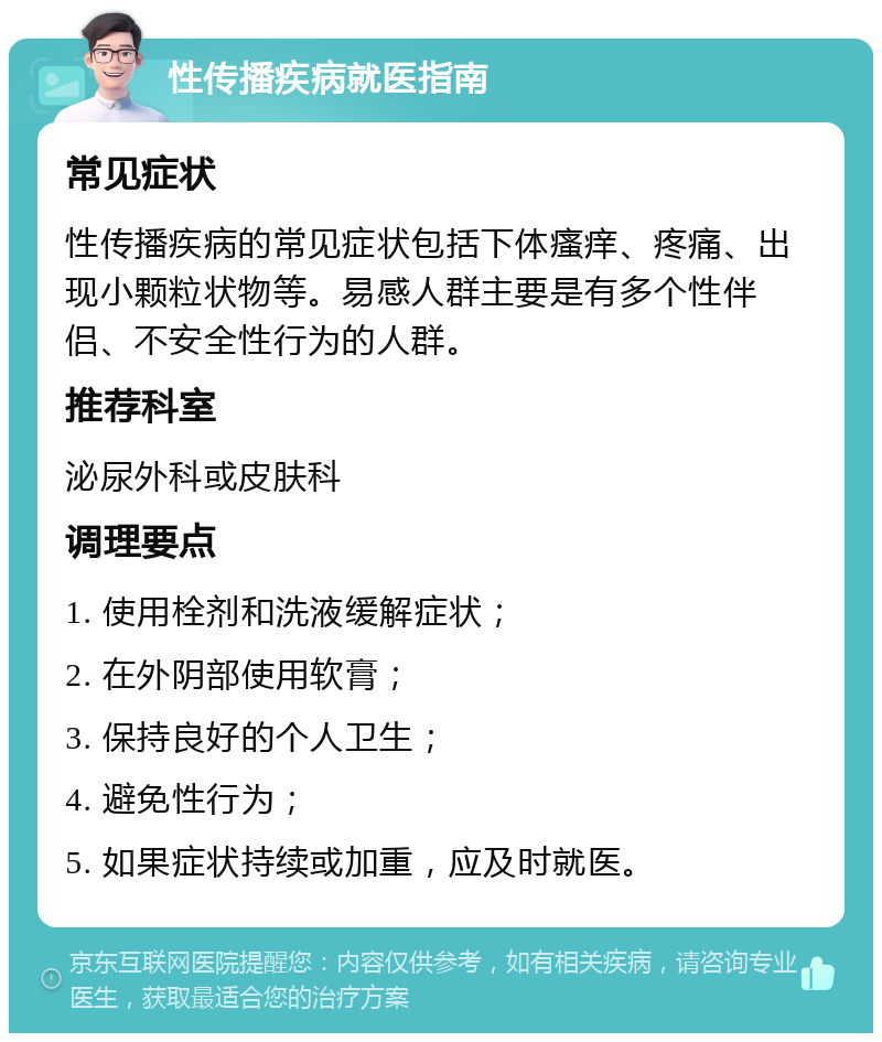 性传播疾病就医指南 常见症状 性传播疾病的常见症状包括下体瘙痒、疼痛、出现小颗粒状物等。易感人群主要是有多个性伴侣、不安全性行为的人群。 推荐科室 泌尿外科或皮肤科 调理要点 1. 使用栓剂和洗液缓解症状； 2. 在外阴部使用软膏； 3. 保持良好的个人卫生； 4. 避免性行为； 5. 如果症状持续或加重，应及时就医。