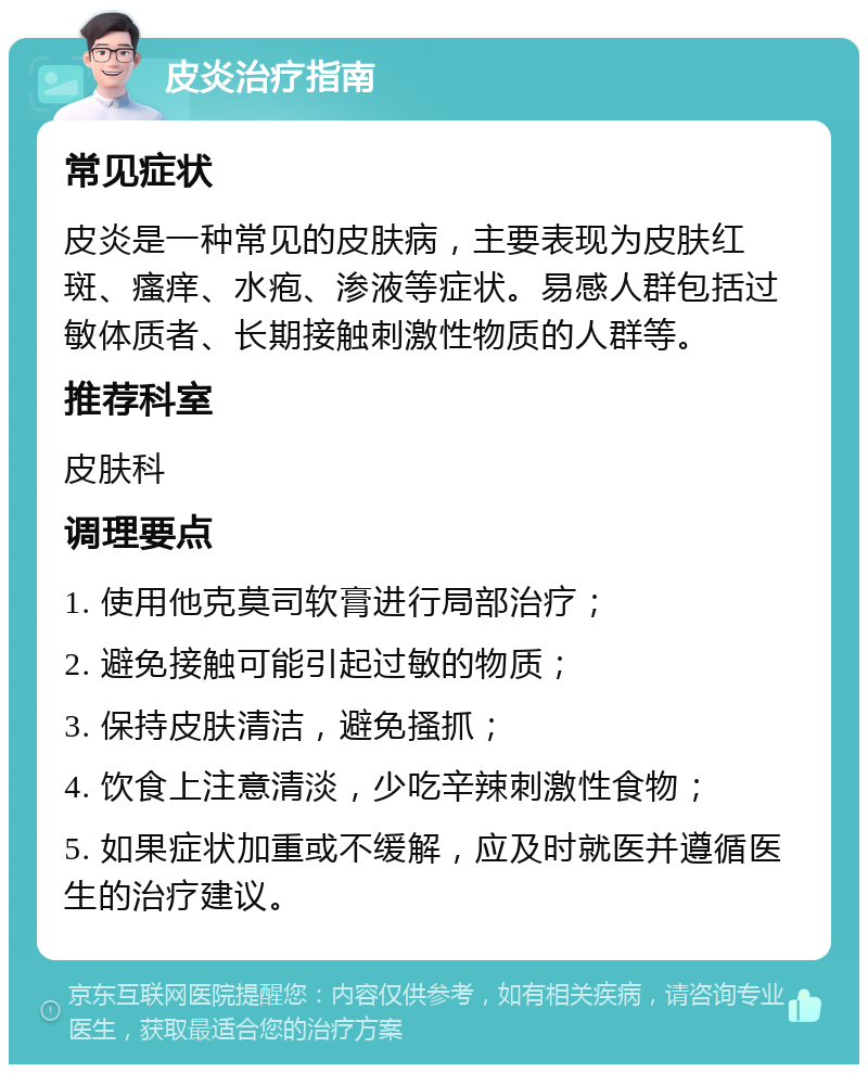 皮炎治疗指南 常见症状 皮炎是一种常见的皮肤病，主要表现为皮肤红斑、瘙痒、水疱、渗液等症状。易感人群包括过敏体质者、长期接触刺激性物质的人群等。 推荐科室 皮肤科 调理要点 1. 使用他克莫司软膏进行局部治疗； 2. 避免接触可能引起过敏的物质； 3. 保持皮肤清洁，避免搔抓； 4. 饮食上注意清淡，少吃辛辣刺激性食物； 5. 如果症状加重或不缓解，应及时就医并遵循医生的治疗建议。