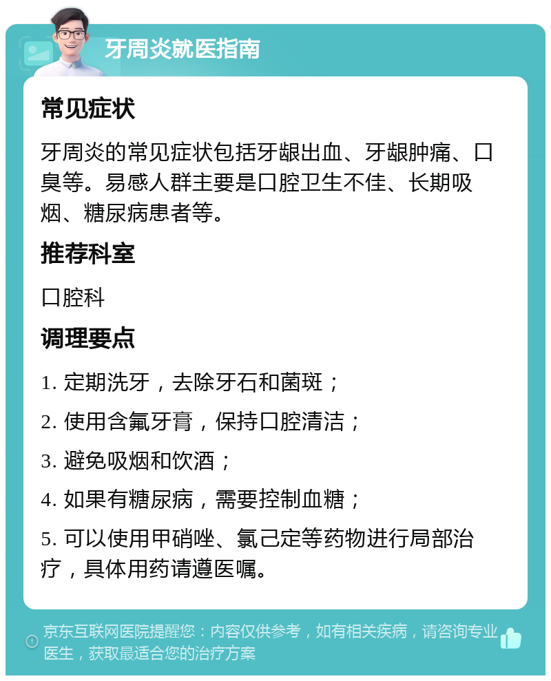 牙周炎就医指南 常见症状 牙周炎的常见症状包括牙龈出血、牙龈肿痛、口臭等。易感人群主要是口腔卫生不佳、长期吸烟、糖尿病患者等。 推荐科室 口腔科 调理要点 1. 定期洗牙，去除牙石和菌斑； 2. 使用含氟牙膏，保持口腔清洁； 3. 避免吸烟和饮酒； 4. 如果有糖尿病，需要控制血糖； 5. 可以使用甲硝唑、氯己定等药物进行局部治疗，具体用药请遵医嘱。