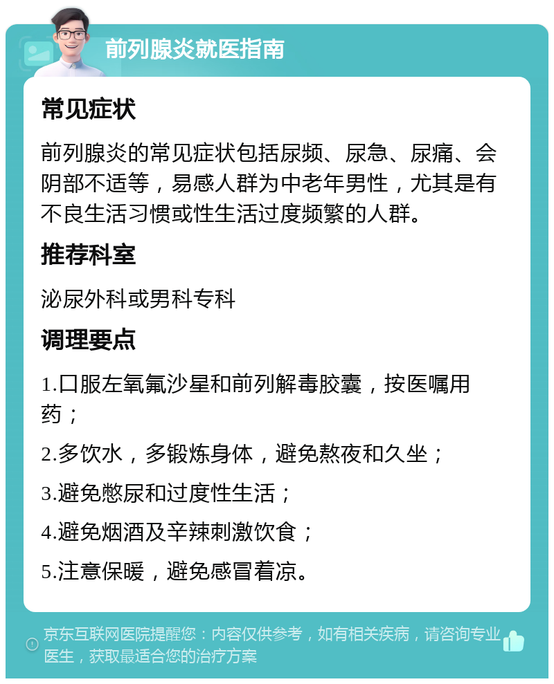 前列腺炎就医指南 常见症状 前列腺炎的常见症状包括尿频、尿急、尿痛、会阴部不适等，易感人群为中老年男性，尤其是有不良生活习惯或性生活过度频繁的人群。 推荐科室 泌尿外科或男科专科 调理要点 1.口服左氧氟沙星和前列解毒胶囊，按医嘱用药； 2.多饮水，多锻炼身体，避免熬夜和久坐； 3.避免憋尿和过度性生活； 4.避免烟酒及辛辣刺激饮食； 5.注意保暖，避免感冒着凉。