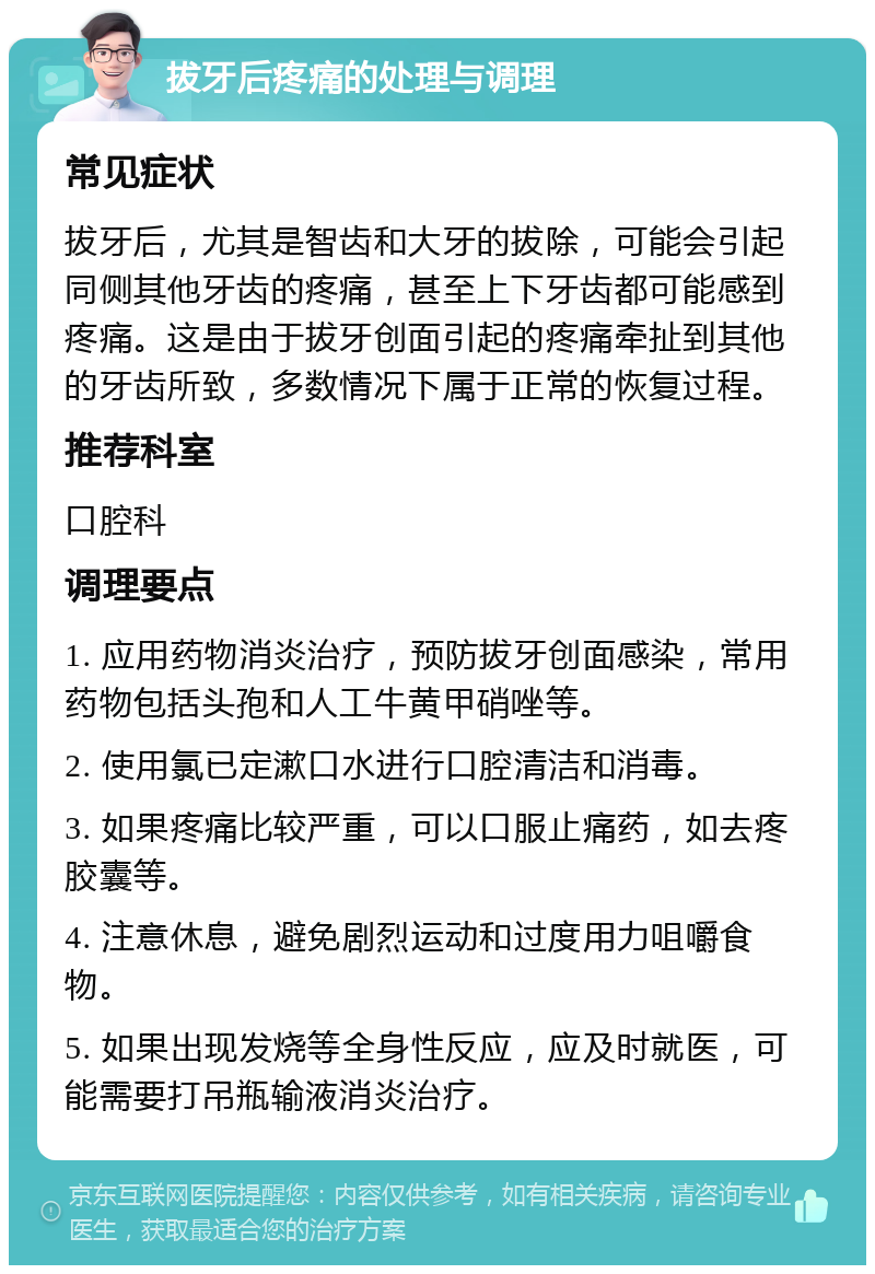 拔牙后疼痛的处理与调理 常见症状 拔牙后，尤其是智齿和大牙的拔除，可能会引起同侧其他牙齿的疼痛，甚至上下牙齿都可能感到疼痛。这是由于拔牙创面引起的疼痛牵扯到其他的牙齿所致，多数情况下属于正常的恢复过程。 推荐科室 口腔科 调理要点 1. 应用药物消炎治疗，预防拔牙创面感染，常用药物包括头孢和人工牛黄甲硝唑等。 2. 使用氯已定漱口水进行口腔清洁和消毒。 3. 如果疼痛比较严重，可以口服止痛药，如去疼胶囊等。 4. 注意休息，避免剧烈运动和过度用力咀嚼食物。 5. 如果出现发烧等全身性反应，应及时就医，可能需要打吊瓶输液消炎治疗。