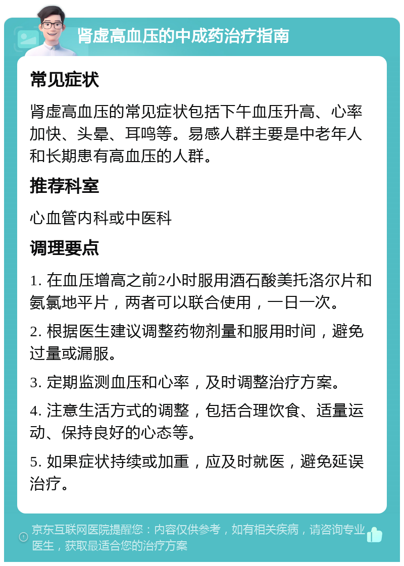 肾虚高血压的中成药治疗指南 常见症状 肾虚高血压的常见症状包括下午血压升高、心率加快、头晕、耳鸣等。易感人群主要是中老年人和长期患有高血压的人群。 推荐科室 心血管内科或中医科 调理要点 1. 在血压增高之前2小时服用酒石酸美托洛尔片和氨氯地平片，两者可以联合使用，一日一次。 2. 根据医生建议调整药物剂量和服用时间，避免过量或漏服。 3. 定期监测血压和心率，及时调整治疗方案。 4. 注意生活方式的调整，包括合理饮食、适量运动、保持良好的心态等。 5. 如果症状持续或加重，应及时就医，避免延误治疗。