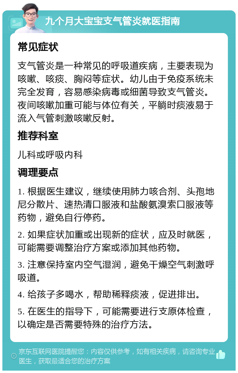 九个月大宝宝支气管炎就医指南 常见症状 支气管炎是一种常见的呼吸道疾病，主要表现为咳嗽、咳痰、胸闷等症状。幼儿由于免疫系统未完全发育，容易感染病毒或细菌导致支气管炎。夜间咳嗽加重可能与体位有关，平躺时痰液易于流入气管刺激咳嗽反射。 推荐科室 儿科或呼吸内科 调理要点 1. 根据医生建议，继续使用肺力咳合剂、头孢地尼分散片、速热清口服液和盐酸氨溴索口服液等药物，避免自行停药。 2. 如果症状加重或出现新的症状，应及时就医，可能需要调整治疗方案或添加其他药物。 3. 注意保持室内空气湿润，避免干燥空气刺激呼吸道。 4. 给孩子多喝水，帮助稀释痰液，促进排出。 5. 在医生的指导下，可能需要进行支原体检查，以确定是否需要特殊的治疗方法。