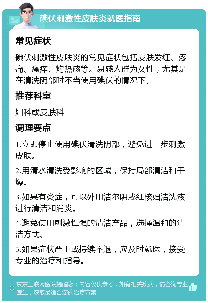 碘伏刺激性皮肤炎就医指南 常见症状 碘伏刺激性皮肤炎的常见症状包括皮肤发红、疼痛、瘙痒、灼热感等。易感人群为女性，尤其是在清洗阴部时不当使用碘伏的情况下。 推荐科室 妇科或皮肤科 调理要点 1.立即停止使用碘伏清洗阴部，避免进一步刺激皮肤。 2.用清水清洗受影响的区域，保持局部清洁和干燥。 3.如果有炎症，可以外用洁尔阴或红核妇洁洗液进行清洁和消炎。 4.避免使用刺激性强的清洁产品，选择温和的清洁方式。 5.如果症状严重或持续不退，应及时就医，接受专业的治疗和指导。