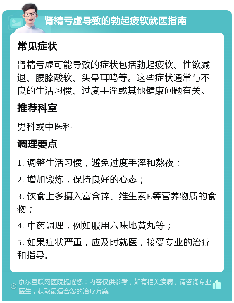 肾精亏虚导致的勃起疲软就医指南 常见症状 肾精亏虚可能导致的症状包括勃起疲软、性欲减退、腰膝酸软、头晕耳鸣等。这些症状通常与不良的生活习惯、过度手淫或其他健康问题有关。 推荐科室 男科或中医科 调理要点 1. 调整生活习惯，避免过度手淫和熬夜； 2. 增加锻炼，保持良好的心态； 3. 饮食上多摄入富含锌、维生素E等营养物质的食物； 4. 中药调理，例如服用六味地黄丸等； 5. 如果症状严重，应及时就医，接受专业的治疗和指导。