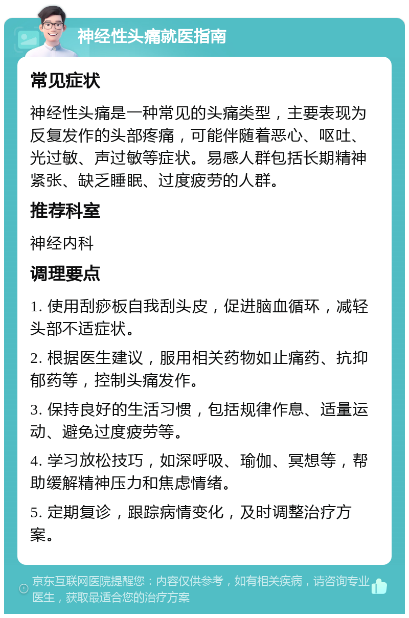 神经性头痛就医指南 常见症状 神经性头痛是一种常见的头痛类型，主要表现为反复发作的头部疼痛，可能伴随着恶心、呕吐、光过敏、声过敏等症状。易感人群包括长期精神紧张、缺乏睡眠、过度疲劳的人群。 推荐科室 神经内科 调理要点 1. 使用刮痧板自我刮头皮，促进脑血循环，减轻头部不适症状。 2. 根据医生建议，服用相关药物如止痛药、抗抑郁药等，控制头痛发作。 3. 保持良好的生活习惯，包括规律作息、适量运动、避免过度疲劳等。 4. 学习放松技巧，如深呼吸、瑜伽、冥想等，帮助缓解精神压力和焦虑情绪。 5. 定期复诊，跟踪病情变化，及时调整治疗方案。