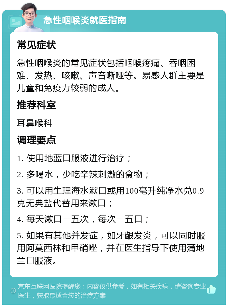 急性咽喉炎就医指南 常见症状 急性咽喉炎的常见症状包括咽喉疼痛、吞咽困难、发热、咳嗽、声音嘶哑等。易感人群主要是儿童和免疫力较弱的成人。 推荐科室 耳鼻喉科 调理要点 1. 使用地蓝口服液进行治疗； 2. 多喝水，少吃辛辣刺激的食物； 3. 可以用生理海水漱口或用100毫升纯净水兑0.9克无典盐代替用来漱口； 4. 每天漱口三五次，每次三五口； 5. 如果有其他并发症，如牙龈发炎，可以同时服用阿莫西林和甲硝唑，并在医生指导下使用蒲地兰口服液。