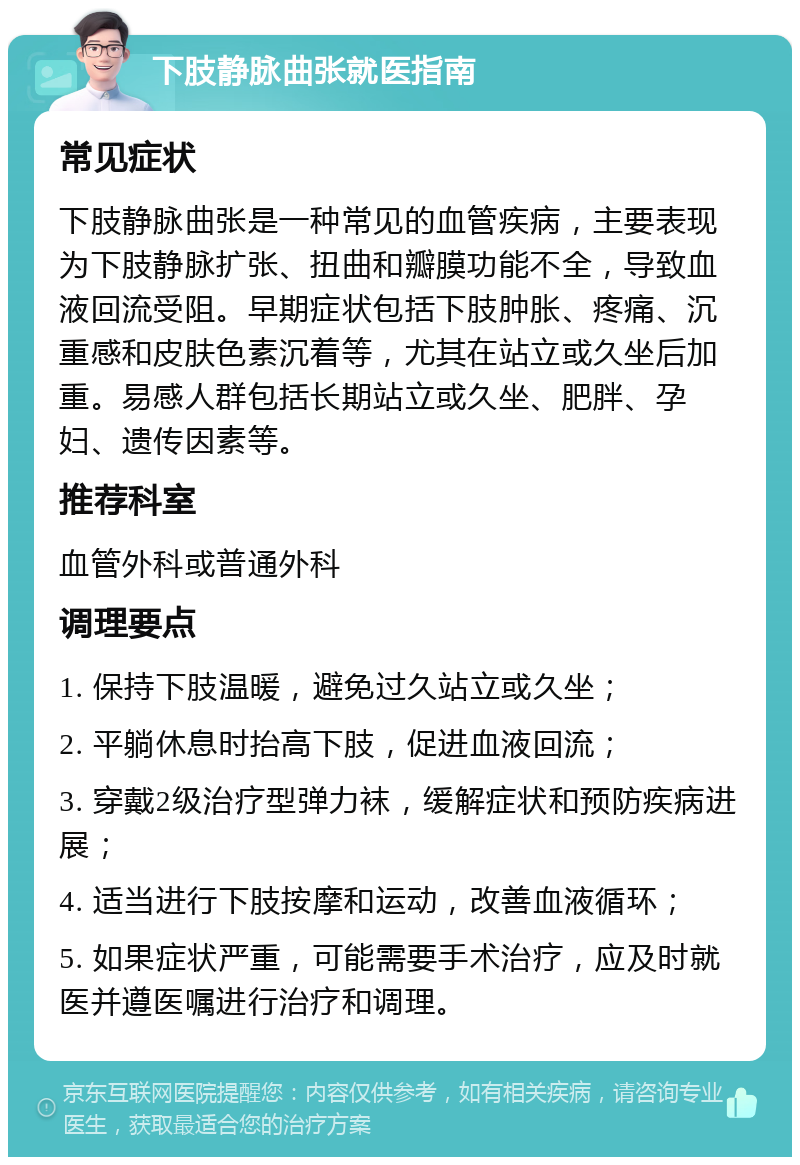 下肢静脉曲张就医指南 常见症状 下肢静脉曲张是一种常见的血管疾病，主要表现为下肢静脉扩张、扭曲和瓣膜功能不全，导致血液回流受阻。早期症状包括下肢肿胀、疼痛、沉重感和皮肤色素沉着等，尤其在站立或久坐后加重。易感人群包括长期站立或久坐、肥胖、孕妇、遗传因素等。 推荐科室 血管外科或普通外科 调理要点 1. 保持下肢温暖，避免过久站立或久坐； 2. 平躺休息时抬高下肢，促进血液回流； 3. 穿戴2级治疗型弹力袜，缓解症状和预防疾病进展； 4. 适当进行下肢按摩和运动，改善血液循环； 5. 如果症状严重，可能需要手术治疗，应及时就医并遵医嘱进行治疗和调理。