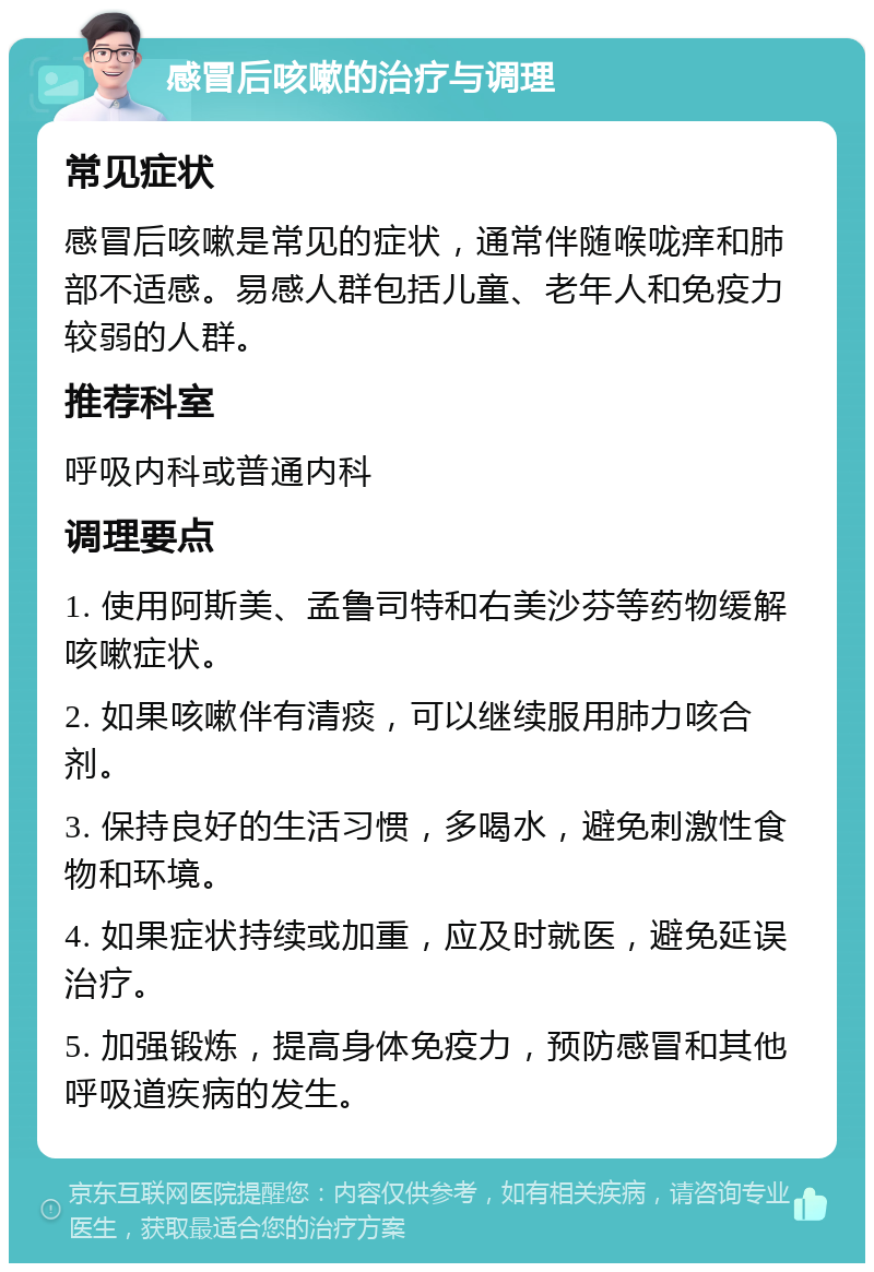 感冒后咳嗽的治疗与调理 常见症状 感冒后咳嗽是常见的症状，通常伴随喉咙痒和肺部不适感。易感人群包括儿童、老年人和免疫力较弱的人群。 推荐科室 呼吸内科或普通内科 调理要点 1. 使用阿斯美、孟鲁司特和右美沙芬等药物缓解咳嗽症状。 2. 如果咳嗽伴有清痰，可以继续服用肺力咳合剂。 3. 保持良好的生活习惯，多喝水，避免刺激性食物和环境。 4. 如果症状持续或加重，应及时就医，避免延误治疗。 5. 加强锻炼，提高身体免疫力，预防感冒和其他呼吸道疾病的发生。