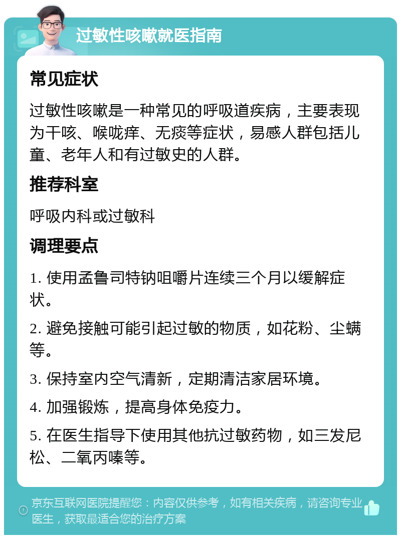 过敏性咳嗽就医指南 常见症状 过敏性咳嗽是一种常见的呼吸道疾病，主要表现为干咳、喉咙痒、无痰等症状，易感人群包括儿童、老年人和有过敏史的人群。 推荐科室 呼吸内科或过敏科 调理要点 1. 使用孟鲁司特钠咀嚼片连续三个月以缓解症状。 2. 避免接触可能引起过敏的物质，如花粉、尘螨等。 3. 保持室内空气清新，定期清洁家居环境。 4. 加强锻炼，提高身体免疫力。 5. 在医生指导下使用其他抗过敏药物，如三发尼松、二氧丙嗪等。