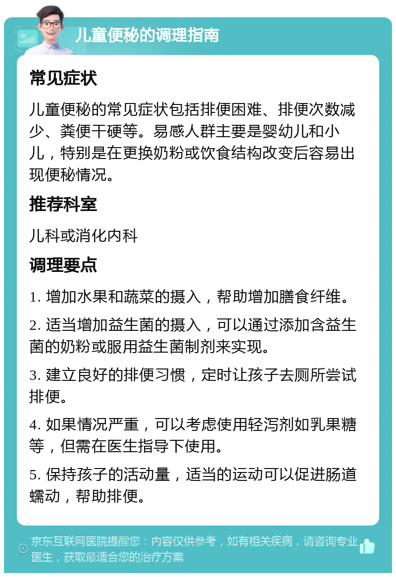 儿童便秘的调理指南 常见症状 儿童便秘的常见症状包括排便困难、排便次数减少、粪便干硬等。易感人群主要是婴幼儿和小儿，特别是在更换奶粉或饮食结构改变后容易出现便秘情况。 推荐科室 儿科或消化内科 调理要点 1. 增加水果和蔬菜的摄入，帮助增加膳食纤维。 2. 适当增加益生菌的摄入，可以通过添加含益生菌的奶粉或服用益生菌制剂来实现。 3. 建立良好的排便习惯，定时让孩子去厕所尝试排便。 4. 如果情况严重，可以考虑使用轻泻剂如乳果糖等，但需在医生指导下使用。 5. 保持孩子的活动量，适当的运动可以促进肠道蠕动，帮助排便。